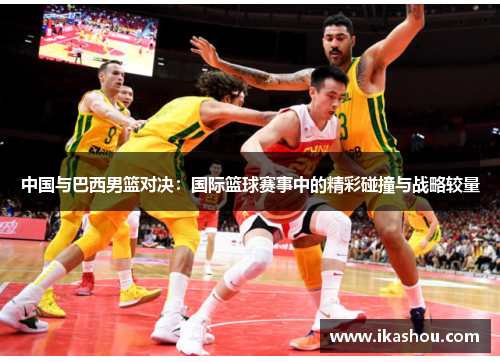 中国与巴西男篮对决：国际篮球赛事中的精彩碰撞与战略较量
