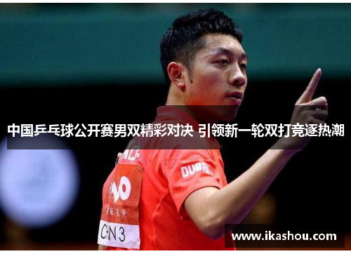 中国乒乓球公开赛男双精彩对决 引领新一轮双打竞逐热潮