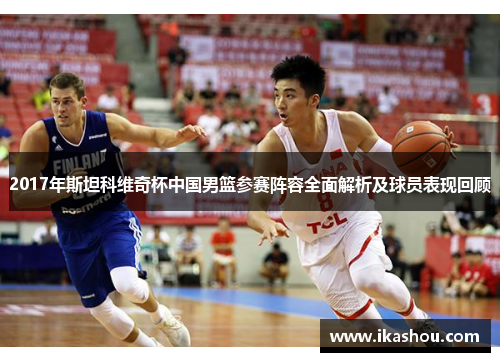 2017年斯坦科维奇杯中国男篮参赛阵容全面解析及球员表现回顾