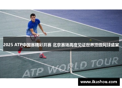 2025 ATP中国赛精彩开赛 北京赛场再度见证世界顶级网球盛宴