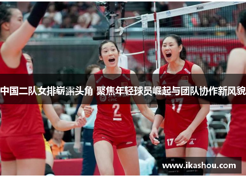 中国二队女排崭露头角 聚焦年轻球员崛起与团队协作新风貌