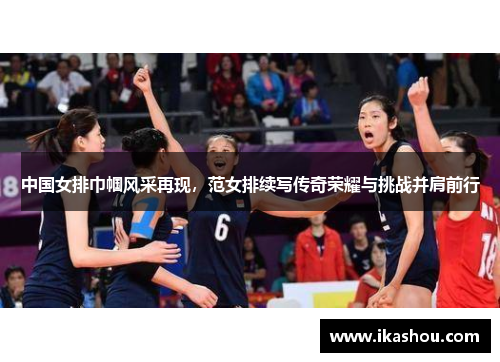 中国女排巾帼风采再现，范女排续写传奇荣耀与挑战并肩前行