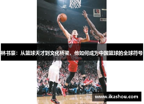 林书豪：从篮球天才到文化桥梁，他如何成为中国篮球的全球符号