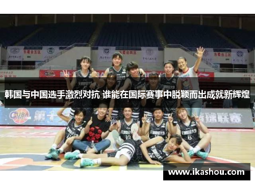 韩国与中国选手激烈对抗 谁能在国际赛事中脱颖而出成就新辉煌